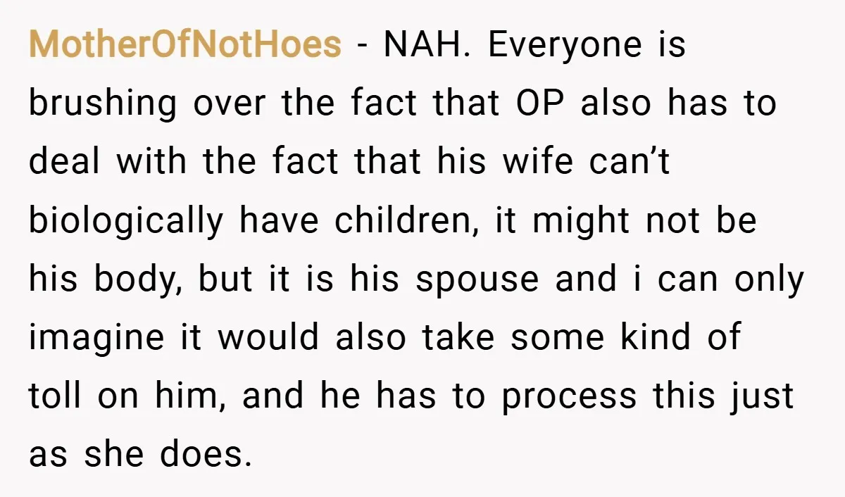 MotherOfNotHoes − NAH. Everyone is brushing over the fact that OP also has to deal with the fact that his wife can’t biologically have children, it might not be his...
