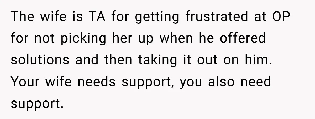 The wife is TA for getting frustrated at OP for not picking her up when he offered solutions and then taking it out on him. Your wife needs support, you...