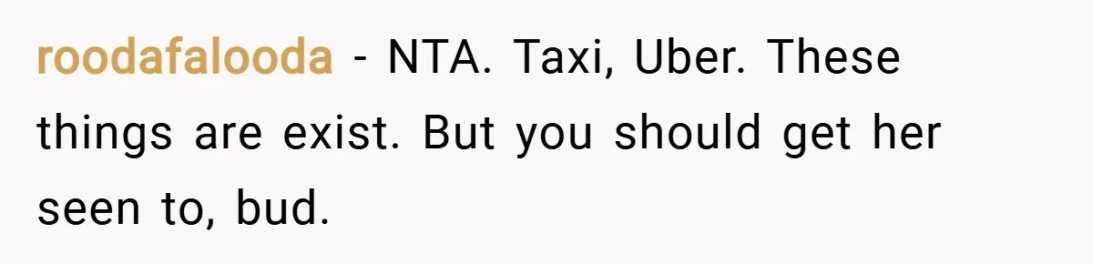 roodafalooda − NTA. Taxi, Uber. These things are exist. But you should get her seen to, bud.
