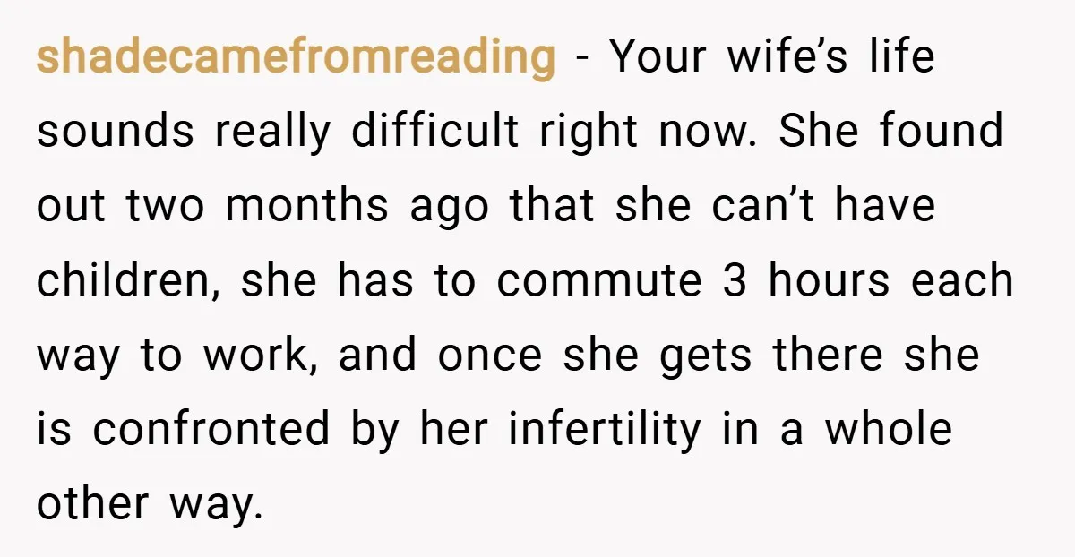 shadecamefromreading − Your wife’s life sounds really difficult right now. She found out two months ago that she can’t have children, she has to commute 3 hours each way to...