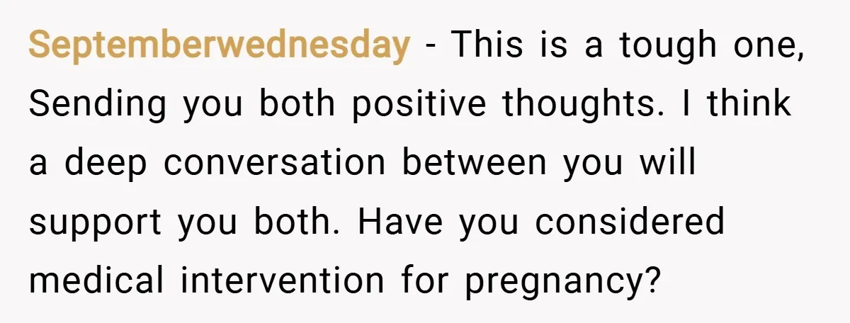 Septemberwednesday − This is a tough one, Sending you both positive thoughts. I think a deep conversation between you will support you both. Have you considered medical intervention for pregnancy?