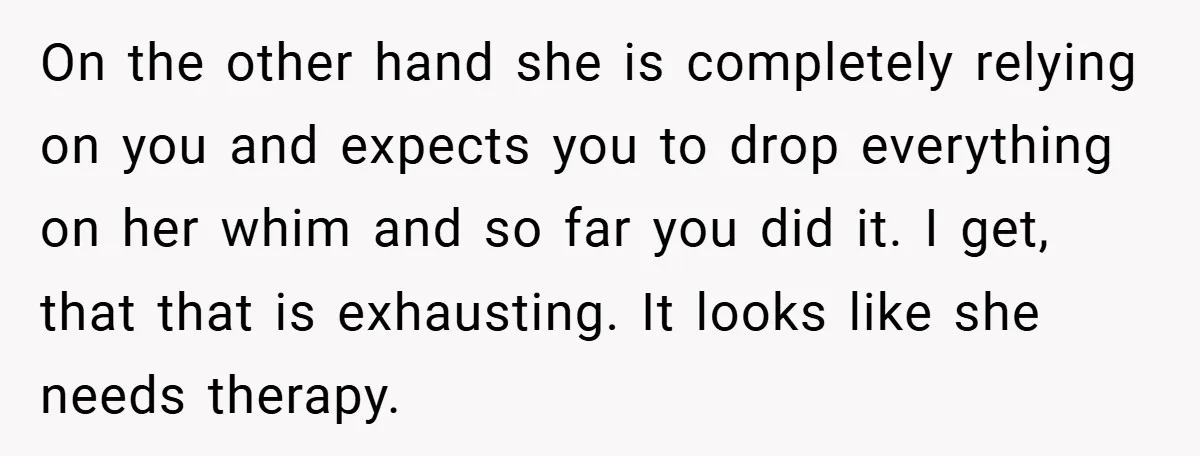 On the other hand she is completely relying on you and expects you to drop everything on her whim and so far you did it. I get, that that is...