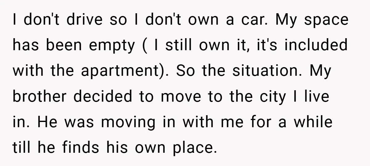 I don't drive so I don't own a car. My space has been empty ( I still own it, it's included with the apartment). So the situation. My brother decided...