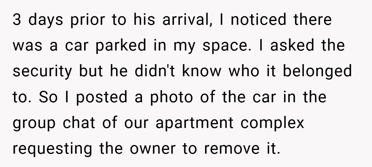 3 days prior to his arrival, I noticed there was a car parked in my space. I asked the security but he didn't know who it belonged to. So I...