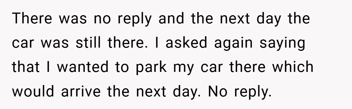 There was no reply and the next day the car was still there. I asked again saying that I wanted to park my car there which would arrive the next...