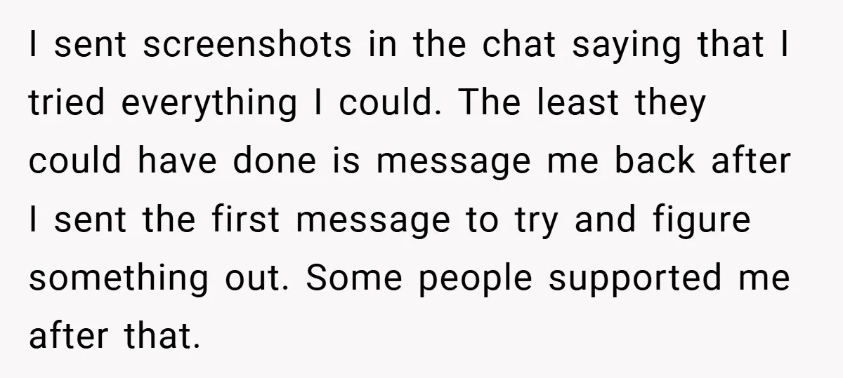 I sent screenshots in the chat saying that I tried everything I could. The least they could have done is message me back after I sent the first message to...