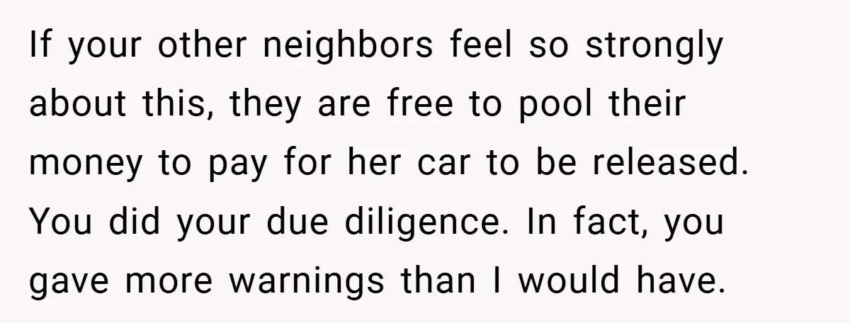 If your other neighbors feel so strongly about this, they are free to pool their money to pay for her car to be released. You did your due diligence. In...