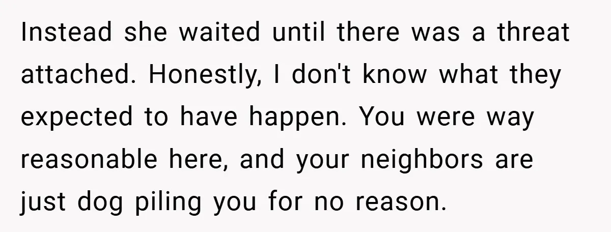 Instead she waited until there was a threat attached. Honestly, I don't know what they expected to have happen. You were way reasonable here, and your neighbors are just dog...