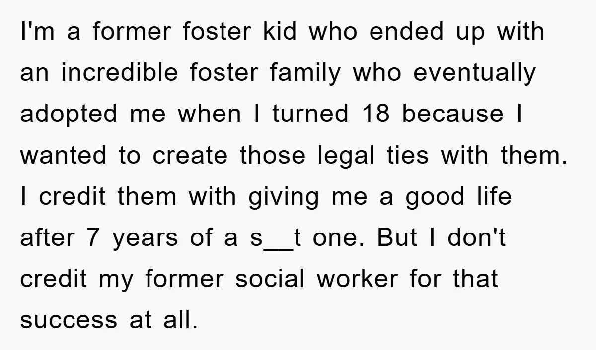 I'm a former foster kid who ended up with an incredible foster family who eventually adopted me when I turned 18 because I wanted to create those legal ties with...