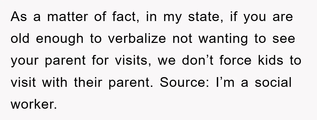 As a matter of fact, in my state, if you are old enough to verbalize not wanting to see your parent for visits, we don’t force kids to visit with...