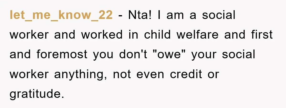let_me_know_22 - Nta! I am a social worker and worked in child welfare and first and foremost you don't "owe" your social worker anything, not even credit or gratitude.