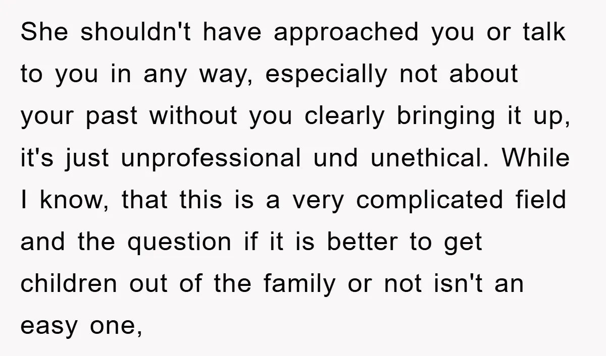 She shouldn't have approached you or talk to you in any way, especially not about your past without you clearly bringing it up, it's just unprofessional und unethical. While I...