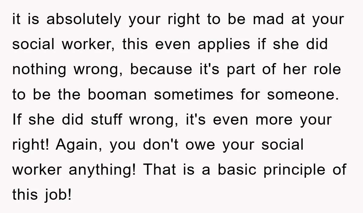 it is absolutely your right to be mad at your social worker, this even applies if she did nothing wrong, because it's part of her role to be the booman...