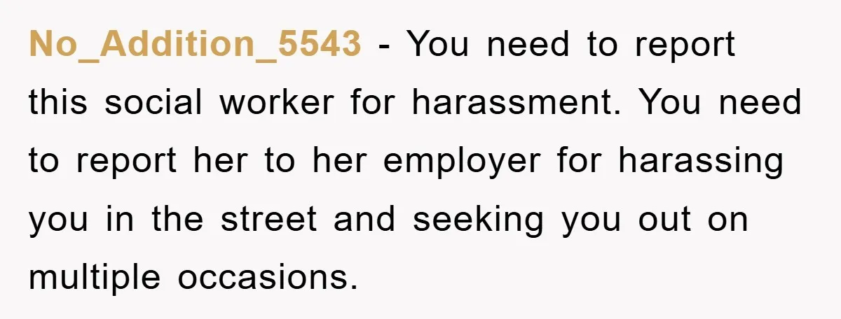 No_Addition_5543 - You need to report this social worker for harassment. You need to report her to her employer for harassing you in the street and seeking you out on...