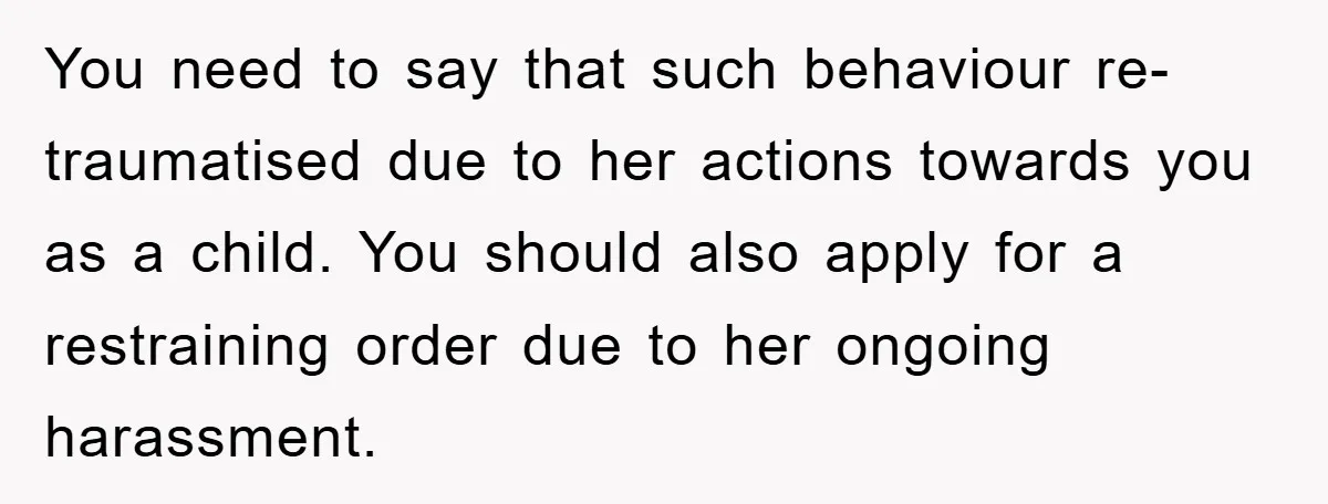 You need to say that such behaviour re-traumatised due to her actions towards you as a child. You should also apply for a restraining order due to her ongoing harassment.