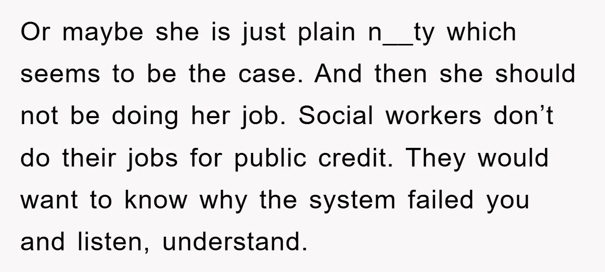Or maybe she is just plain n__ty which seems to be the case. And then she should not be doing her job. Social workers don’t do their jobs for public...