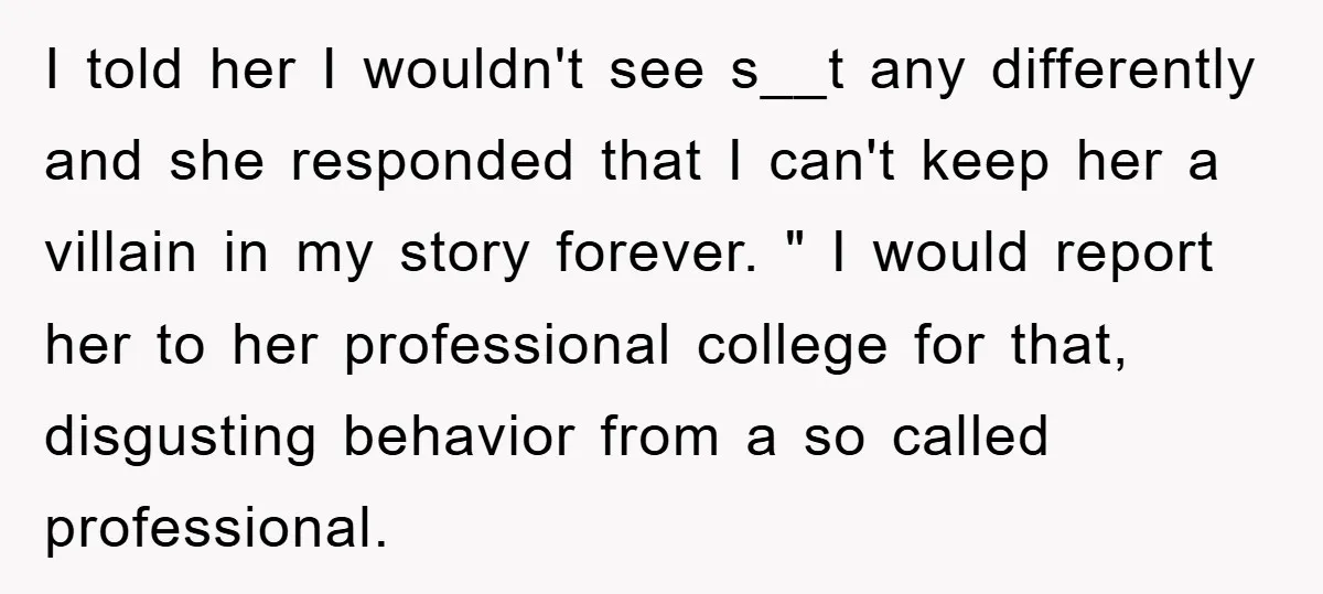 I told her I wouldn't see s__t any differently and she responded that I can't keep her a villain in my story forever. " I would report her to her...