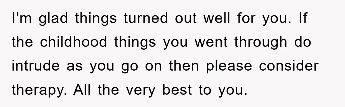 I'm glad things turned out well for you. If the childhood things you went through do intrude as you go on then please consider therapy. All the very best to...