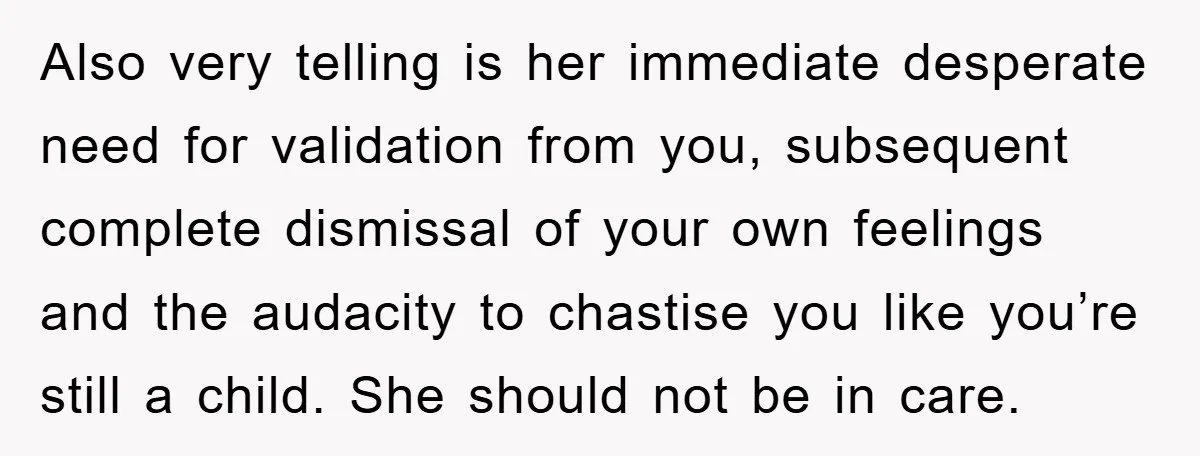 Also very telling is her immediate desperate need for validation from you, subsequent complete dismissal of your own feelings and the audacity to chastise you like you’re still a child....