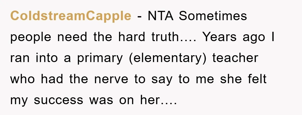 ColdstreamCapple - NTA Sometimes people need the hard truth…. Years ago I ran into a primary (elementary) teacher who had the nerve to say to me she felt my success...