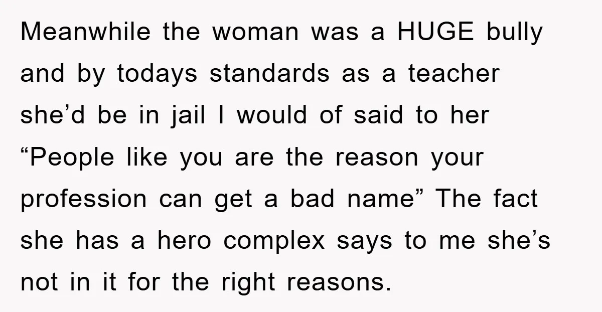 Meanwhile the woman was a HUGE bully and by todays standards as a teacher she’d be in jail I would of said to her “People like you are the reason...