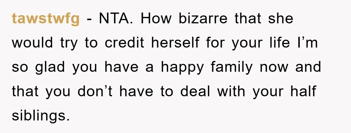 tawstwfg - NTA. How bizarre that she would try to credit herself for your life I’m so glad you have a happy family now and that you don’t have to...