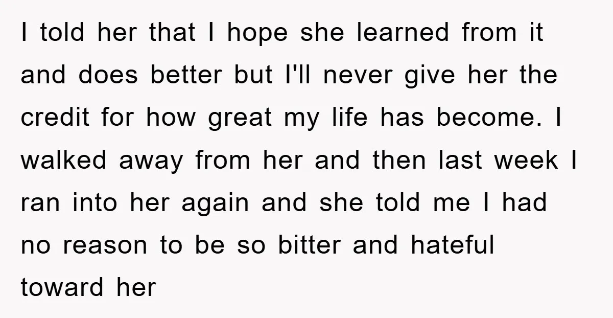 I told her that I hope she learned from it and does better but I'll never give her the credit for how great my life has become. I walked away...