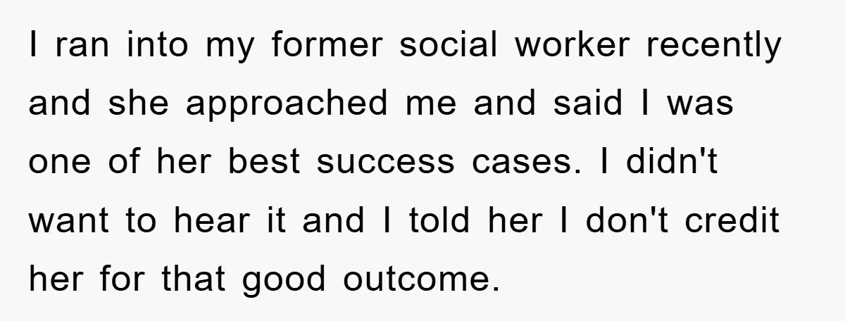 I ran into my former social worker recently and she approached me and said I was one of her best success cases. I didn't want to hear it and I...