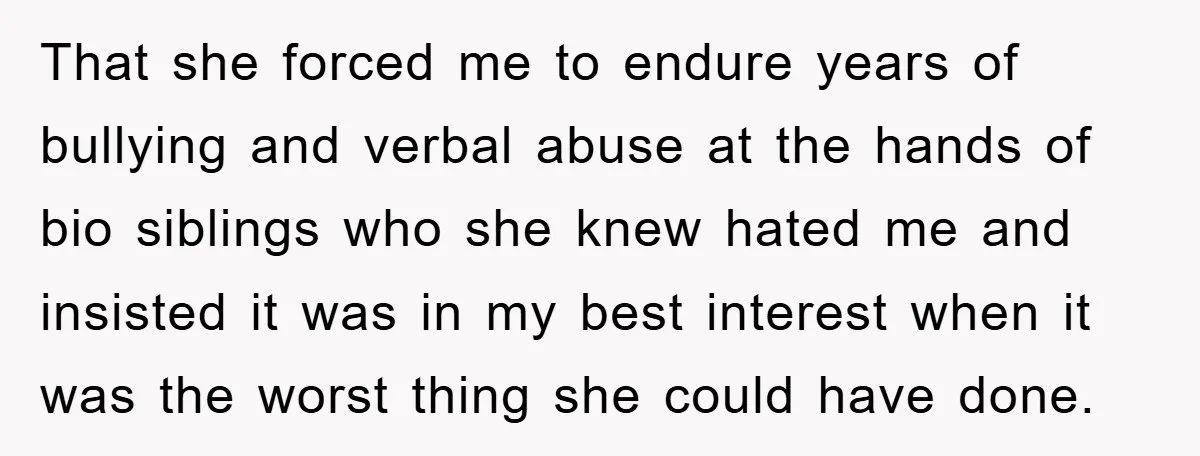 That she forced me to endure years of bullying and verbal abuse at the hands of bio siblings who she knew hated me and insisted it was in my best...