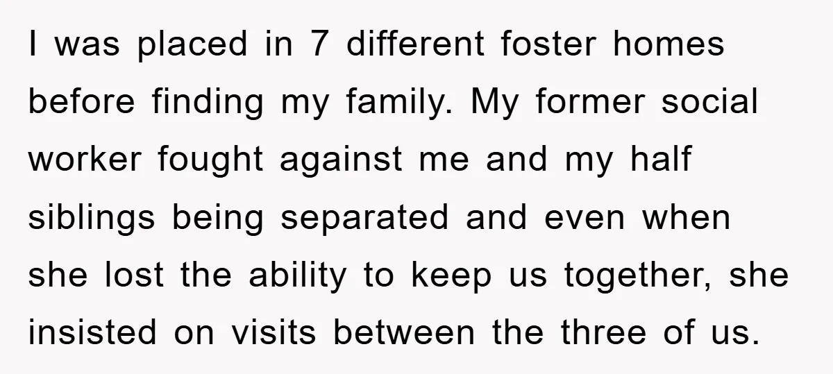I was placed in 7 different foster homes before finding my family. My former social worker fought against me and my half siblings being separated and even when she lost...