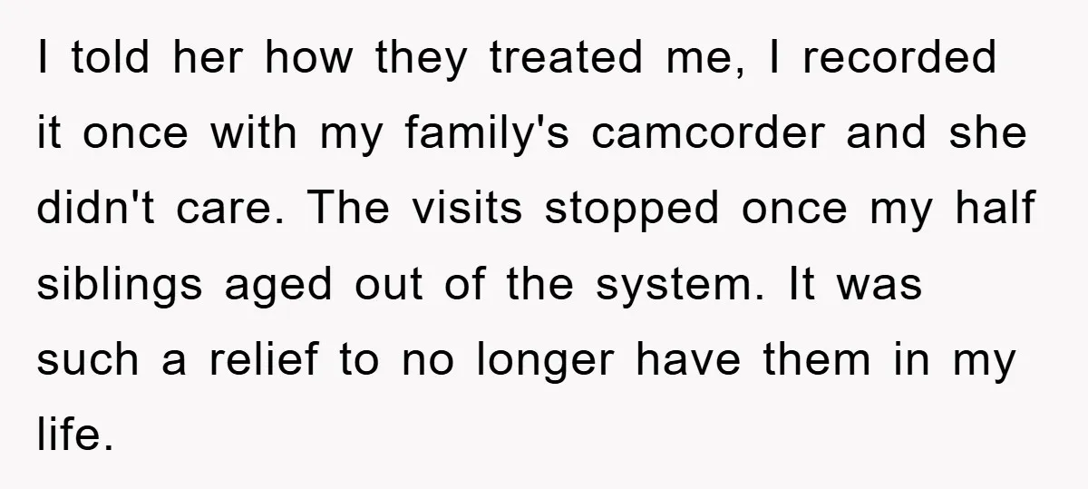 I told her how they treated me, I recorded it once with my family's camcorder and she didn't care. The visits stopped once my half siblings aged out of the...
