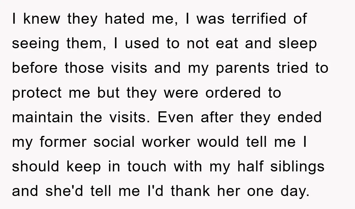 I knew they hated me, I was terrified of seeing them, I used to not eat and sleep before those visits and my parents tried to protect me but they...