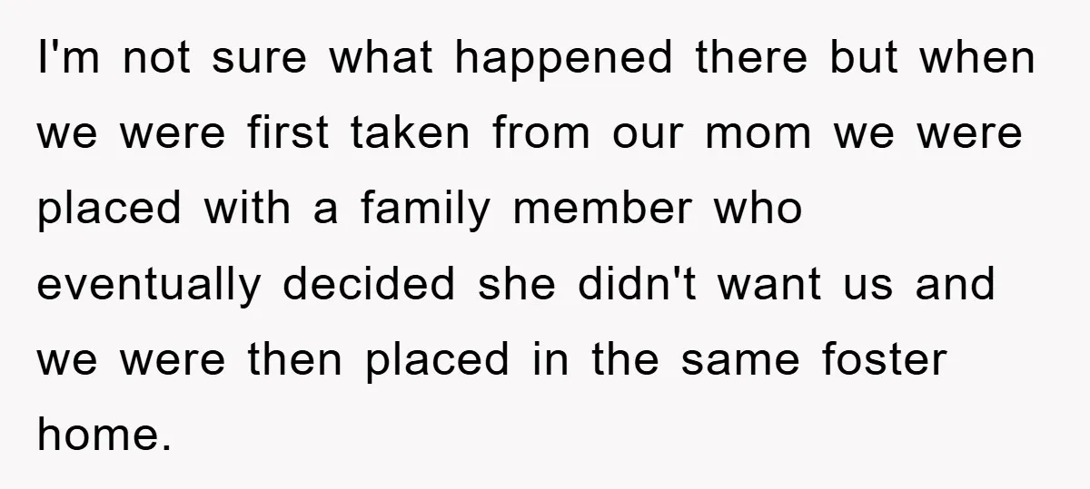 I'm not sure what happened there but when we were first taken from our mom we were placed with a family member who eventually decided she didn't want us and...