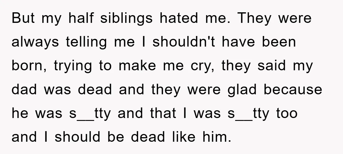 But my half siblings hated me. They were always telling me I shouldn't have been born, trying to make me cry, they said my dad was dead and they were...