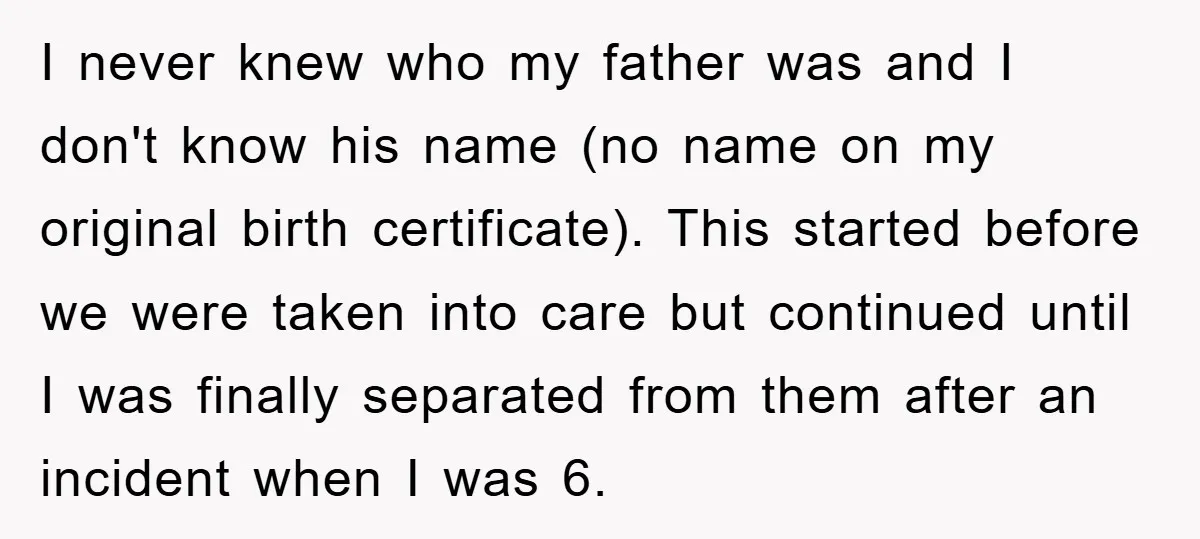 I never knew who my father was and I don't know his name (no name on my original birth certificate). This started before we were taken into care but continued...