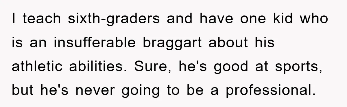 I teach sixth-graders and have one kid who is an insufferable braggart about his athletic abilities. Sure, he's good at sports, but he's never going to be a professional.