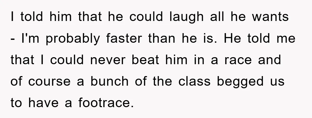 I told him that he could laugh all he wants - I'm probably faster than he is. He told me that I could never beat him in a race and...