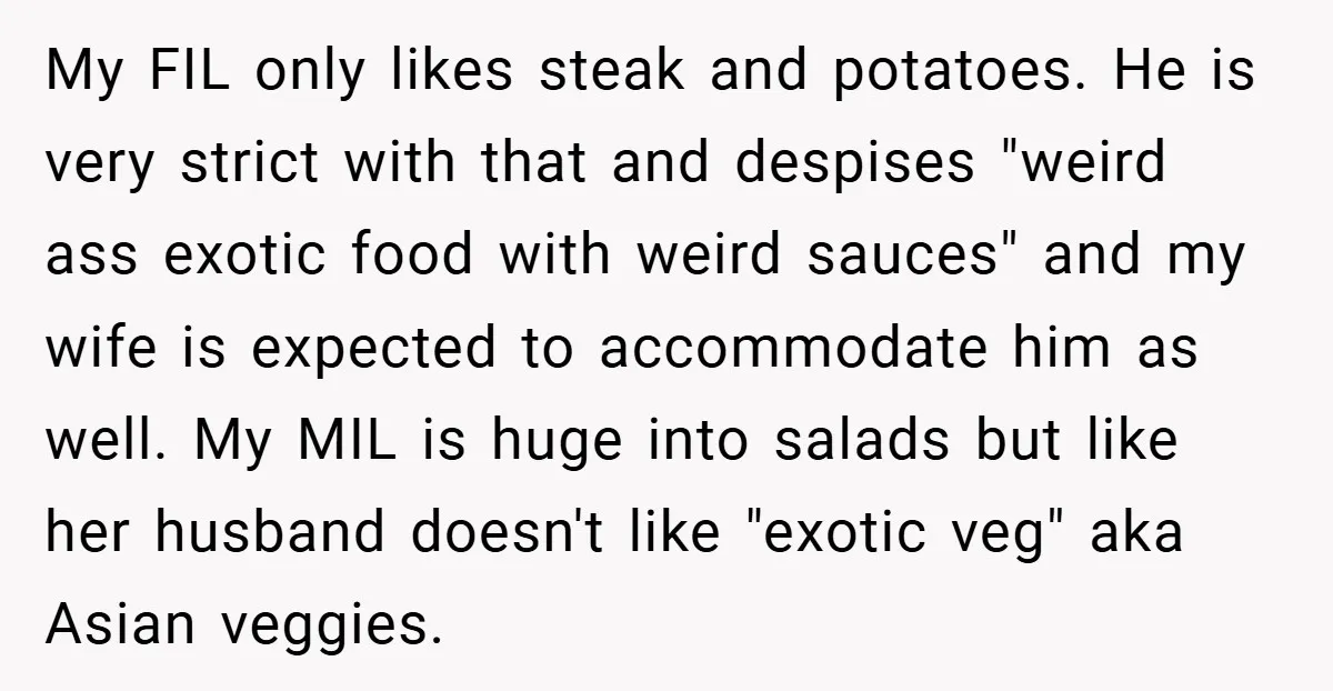 My FIL only likes steak and potatoes. He is very strict with that and despises "weird ass exotic food with weird sauces" and my wife is expected to accommodate him...
