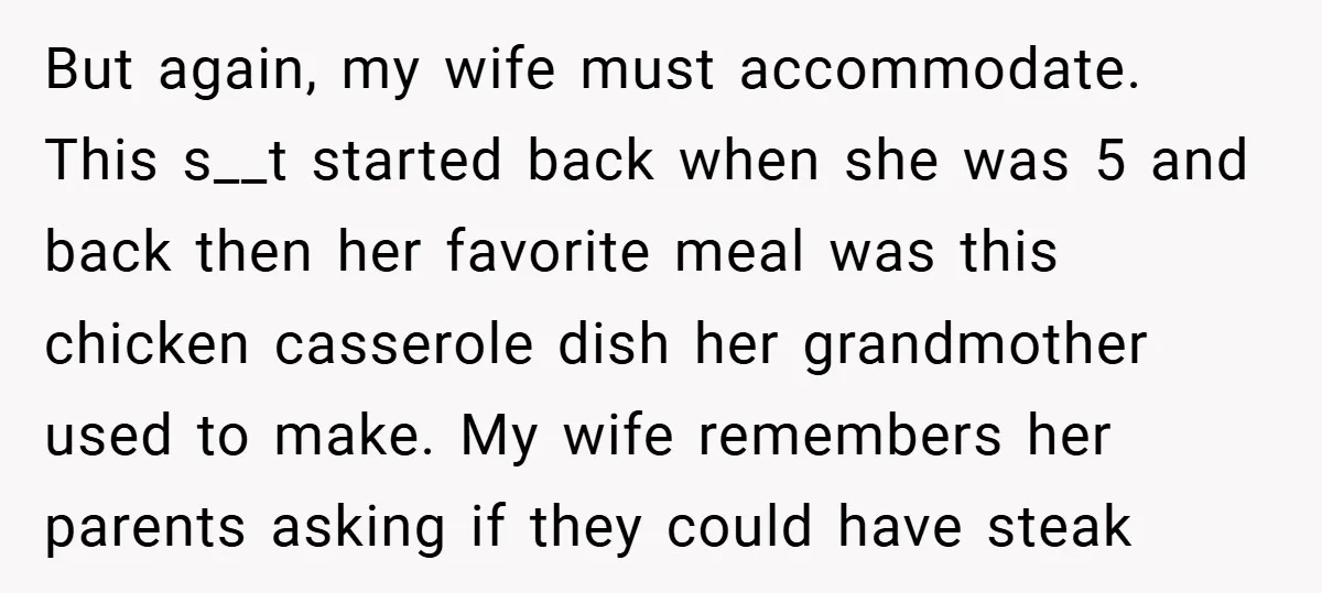But again, my wife must accommodate. This s__t started back when she was 5 and back then her favorite meal was this chicken casserole dish her grandmother used to make....