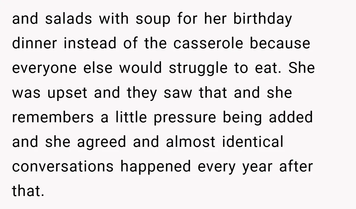 and salads with soup for her birthday dinner instead of the casserole because everyone else would struggle to eat. She was upset and they saw that and she remembers a...