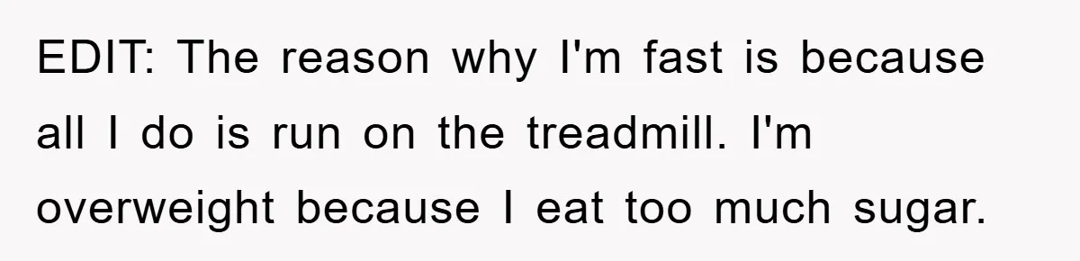 EDIT: The reason why I'm fast is because all I do is run on the treadmill. I'm overweight because I eat too much sugar.