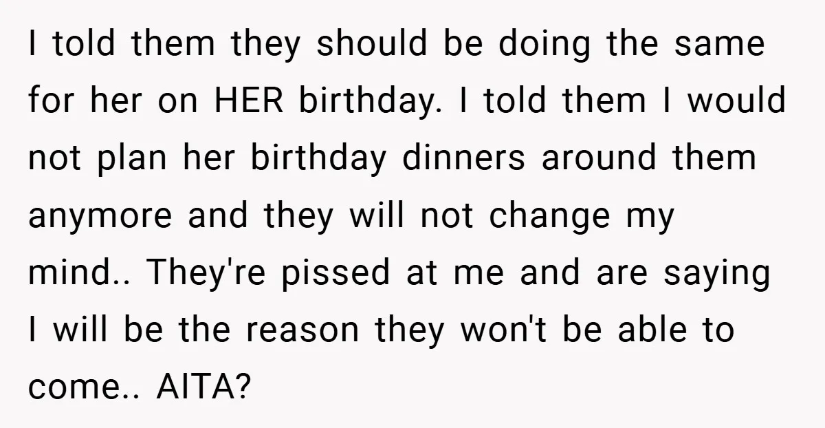I told them they should be doing the same for her on HER birthday. I told them I would not plan her birthday dinners around them anymore and they will...