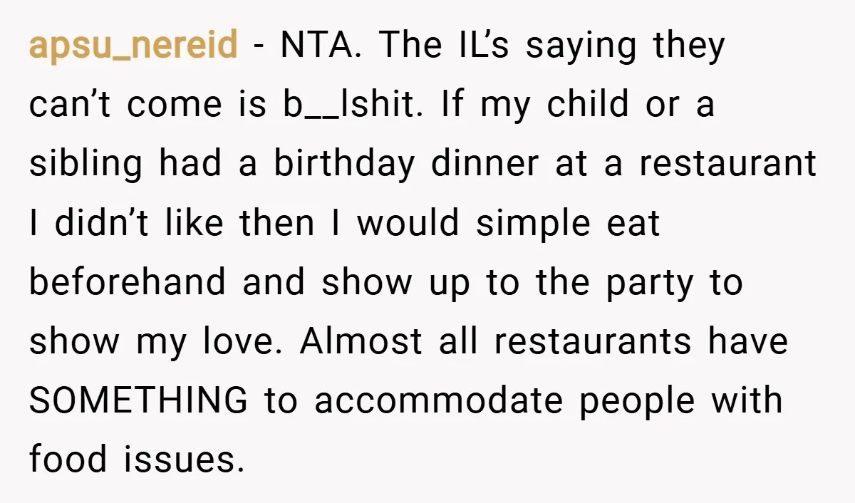 apsu_nereid − NTA. The IL’s saying they can’t come is b__lshit. If my child or a sibling had a birthday dinner at a restaurant I didn’t like then I would...