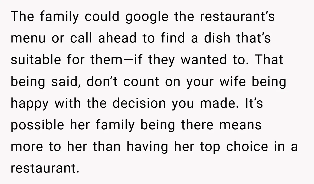 The family could google the restaurant’s menu or call ahead to find a dish that’s suitable for them—if they wanted to. That being said, don’t count on your wife being...