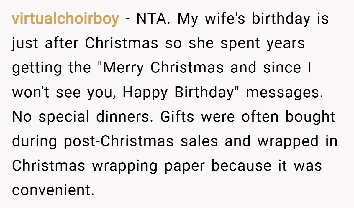 virtualchoirboy − NTA. My wife's birthday is just after Christmas so she spent years getting the "Merry Christmas and since I won't see you, Happy Birthday" messages. No special dinners....