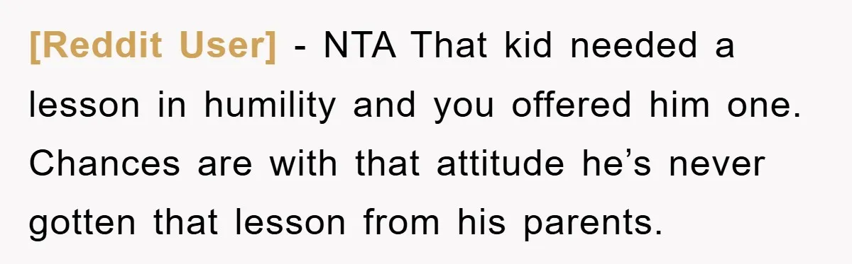 [Reddit User] − NTA That kid needed a lesson in humility and you offered him one. Chances are with that attitude he’s never gotten that lesson from his parents.