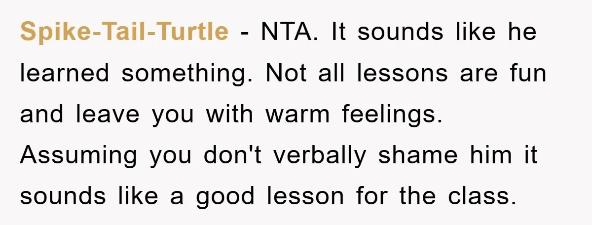 Spike-Tail-Turtle − NTA. It sounds like he learned something. Not all lessons are fun and leave you with warm feelings. Assuming you don't verbally shame him it sounds like a...