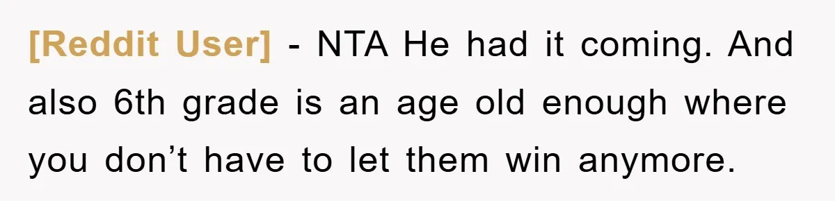 [Reddit User] − NTA He had it coming. And also 6th grade is an age old enough where you don’t have to let them win anymore.
