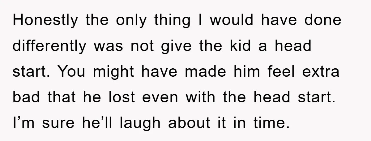 Honestly the only thing I would have done differently was not give the kid a head start. You might have made him feel extra bad that he lost even with...