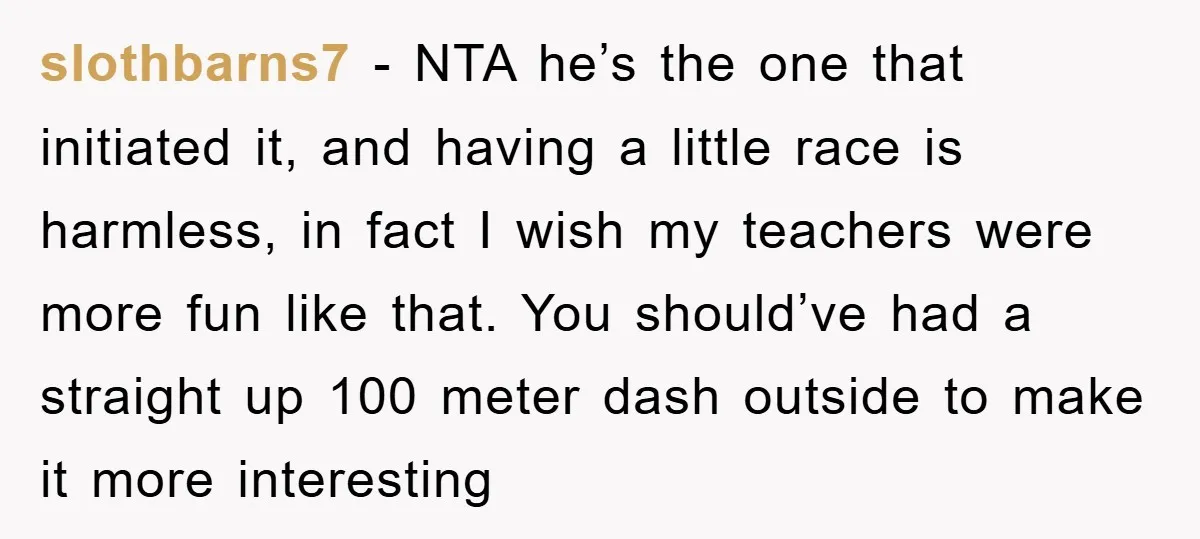 slothbarns7 − NTA he’s the one that initiated it, and having a little race is harmless, in fact I wish my teachers were more fun like that. You should’ve had...